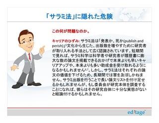 「サラミ法」に隠れた危険

 この何が問題なのか。

 キャリアのひずみ サラミ法は「発表か、死か(publish and
 キャリアのひずみ:
 perish)」5文化から生じた、出版数を増やすために研究者
 が取り入れる手法として広く認識されています。短期間
 で見れば、サラミ科学は科学者や研究者が履歴書に膨
 大な数の論文を掲載できるおかげで本来よりも早いキャ
 リアアップや、本来よりも多い助成金を受け取れるように
 なるかもしれません6,7。しかし、サラミ法はそれぞれの論
 文の価値を下げるため、長期間では害を及ぼしかねま
 せん。サラミ出版を行うことで長い論文リストを付け足せ
 るかもしれませんが、もし委員会が研究本体を調査する
 ことになれば、彼らはその研究自体に十分な実態がない
 と結論付けるかもしれません。
 