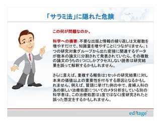 「サラミ法」に隠れた危険

 この何が問題なのか。

 科学への損害 不要な出版と情報の繰り返しは文献数を
 科学への損害:
 増やすだけで、知識量を増やすことにつながりません。1
 つの研究対象グループから出た密接に関連するデータ
 が数本の論文に分割されて発表されていたら、その複数
 の論文のうちの1つにしかアクセスしない読者は研究結
 果を誤って解釈するかもしれません。

 さらに言えば、重複する報告は1セットの研究結果に対し
 本来の価値以上の重要性を付与する原因となるかもし
 れません。例えば、冒頭に挙げた例の中で、産婦人科の
 為の新しい治療処置についてのメタ分析をしている別の
 科学者は、この治療処置は1度ではなく2度研究されたと
 誤った想定をするかもしれません。
 