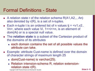 Formal Definitions - State
Slide 5- 11
Copyright © 2007 Ramez Elmasri and Shamkant B. Navathe
 A relation state r of the relation schema R(A1,A2,., An)
also denoted by r(R), is a set of n-tuples.
 Each n-tuple t is an ordered list of n values tj = <v1,v2..
Vn>, where each value Vi, 1<=i<=n, is an element of
dom(Ai) or is a special null value.
 The relation state is a subset of the Cartesian product of
the domains of its attributes
 each domain contains the set of all possible values the
attribute can take.
 Example: attribute Cust-name is defined over the domain
of character strings of maximum length 25
 dom(Cust-name) is varchar(25).
 Relation intension-schema R, relation extension-
relation state r(R).
 