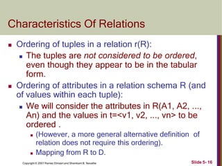 Characteristics Of Relations
Slide 5- 16
Copyright © 2007 Ramez Elmasri and Shamkant B. Navathe
 Ordering of tuples in a relation r(R):
 The tuples are not considered to be ordered,
even though they appear to be in the tabular
form.
 Ordering of attributes in a relation schema R (and
of values within each tuple):
 We will consider the attributes in R(A1, A2, ...,
An) and the values in t=<v1, v2, ..., vn> to be
ordered .
 (However, a more general alternative definition of
relation does not require this ordering).
 Mapping from R to D.
 