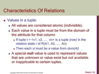Characteristics Of Relations
Slide 5- 18
Copyright © 2007 Ramez Elmasri and Shamkant B. Navathe
 Values in a tuple:
 All values are considered atomic (indivisible).
 Each value in a tuple must be from the domain of
the attribute for that column
 If tuple t = <v1, v2, … , vn> is a tuple (row) in the
relation state r of R(A1, A2, … , An)
 Then each vi must be a value from dom(Ai)
 A special null value is used to represent values
that are unknown or value exist but not available
or inapplicable to certain tuples.
 