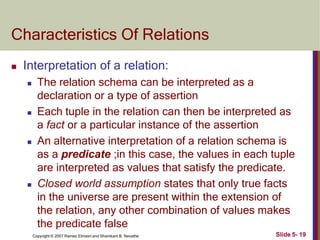 Characteristics Of Relations
Slide 5- 19
Copyright © 2007 Ramez Elmasri and Shamkant B. Navathe
 Interpretation of a relation:
 The relation schema can be interpreted as a
declaration or a type of assertion
 Each tuple in the relation can then be interpreted as
a fact or a particular instance of the assertion
 An alternative interpretation of a relation schema is
as a predicate ;in this case, the values in each tuple
are interpreted as values that satisfy the predicate.
 Closed world assumption states that only true facts
in the universe are present within the extension of
the relation, any other combination of values makes
the predicate false
 