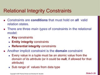 Relational Integrity Constraints
Slide 5- 20
Copyright © 2007 Ramez Elmasri and Shamkant B. Navathe
 Constraints are conditions that must hold on all valid
relation states.
 There are three main types of constraints in the relational
model:
 Key constraints
 Entity integrity constraints
 Referential integrity constraints
 Another implicit constraint is the domain constraint
 Every value in a tuple must be an atomic value from the
domain of its attribute (or it could be null, if allowed for that
attribute)
 Sub range of values from data type
 