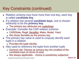 Key Constraints (continued)
Slide 5- 23
Copyright © 2007 Ramez Elmasri and Shamkant B. Navathe
 Relation schema may have more than one key, each key
is called candidate key
 If a relation has several candidate keys, one is chosen
arbitrarily to be the primary key.
 The primary key attributes are underlined.
 Example: Consider the CAR relation schema:
 CAR(State, Reg#, SerialNo, Make, Model, Year)
 We chose SerialNo as the primary key
 The primary key value is used to uniquely identify each
tuple in a relation
 Provides the tuple identity
 Also used to reference the tuple from another tuple
 General rule: Choose as primary key the smallest of the
candidate keys (in terms of size)
 Not always applicable – choice is sometimes subjective
 