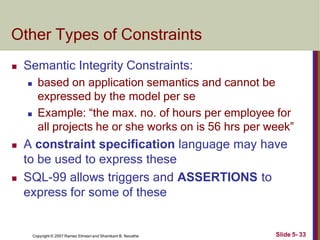 Other Types of Constraints
Slide 5- 33
Copyright © 2007 Ramez Elmasri and Shamkant B. Navathe
 Semantic Integrity Constraints:
 based on application semantics and cannot be
expressed by the model per se
 Example: “the max. no. of hours per employee for
all projects he or she works on is 56 hrs per week”
 A constraint specification language may have
to be used to express these
 SQL-99 allows triggers and ASSERTIONS to
express for some of these
 