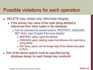Possible violations for each operation
Slide 5- 39
Copyright © 2007 Ramez Elmasri and Shamkant B. Navathe
 DELETE may violate only referential integrity:
 If the primary key value of the tuple being deleted is
referenced from other tuples in the database
 Can be remedied by several actions: RESTRICT, CASCADE,
SET NULL (see Chapter 8 for more details)
 RESTRICT option: reject the deletion
 CASCADE option: deleting tuples that reference the tuple that is
being delete.
 SET NULL option: set the foreign keys of the referencing tuples
to NULL
 One of the above options must be specified during
database design for each foreign key constraint
 
