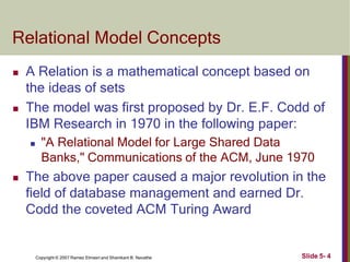 Relational Model Concepts
Slide 5- 4
Copyright © 2007 Ramez Elmasri and Shamkant B. Navathe
 A Relation is a mathematical concept based on
the ideas of sets
 The model was first proposed by Dr. E.F. Codd of
IBM Research in 1970 in the following paper:
 "A Relational Model for Large Shared Data
Banks," Communications of the ACM, June 1970
 The above paper caused a major revolution in the
field of database management and earned Dr.
Codd the coveted ACM Turing Award
 
