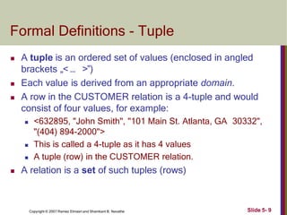 Formal Definitions - Tuple
Slide 5- 9
Copyright © 2007 Ramez Elmasri and Shamkant B. Navathe
 A tuple is an ordered set of values (enclosed in angled
brackets „< … >‟)
 Each value is derived from an appropriate domain.
 A row in the CUSTOMER relation is a 4-tuple and would
consist of four values, for example:
 <632895, "John Smith", "101 Main St. Atlanta, GA 30332",
"(404) 894-2000">
 This is called a 4-tuple as it has 4 values
 A tuple (row) in the CUSTOMER relation.
 A relation is a set of such tuples (rows)
 