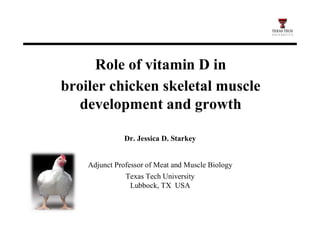 Role of vitamin D in
broiler chicken skeletal muscle
development and growth
Dr. Jessica D. Starkey
Adjunct Professor of Meat and Muscle Biology
Texas Tech University
Lubbock, TX USA
 