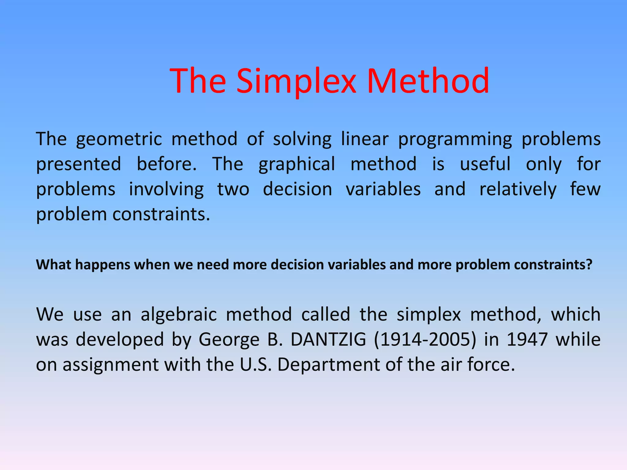 The Simplex Method
The geometric method of solving linear programming problems
presented before. The graphical method is useful only for
problems involving two decision variables and relatively few
problem constraints.
What happens when we need more decision variables and more problem constraints?
We use an algebraic method called the simplex method, which
was developed by George B. DANTZIG (1914-2005) in 1947 while
on assignment with the U.S. Department of the air force.
 