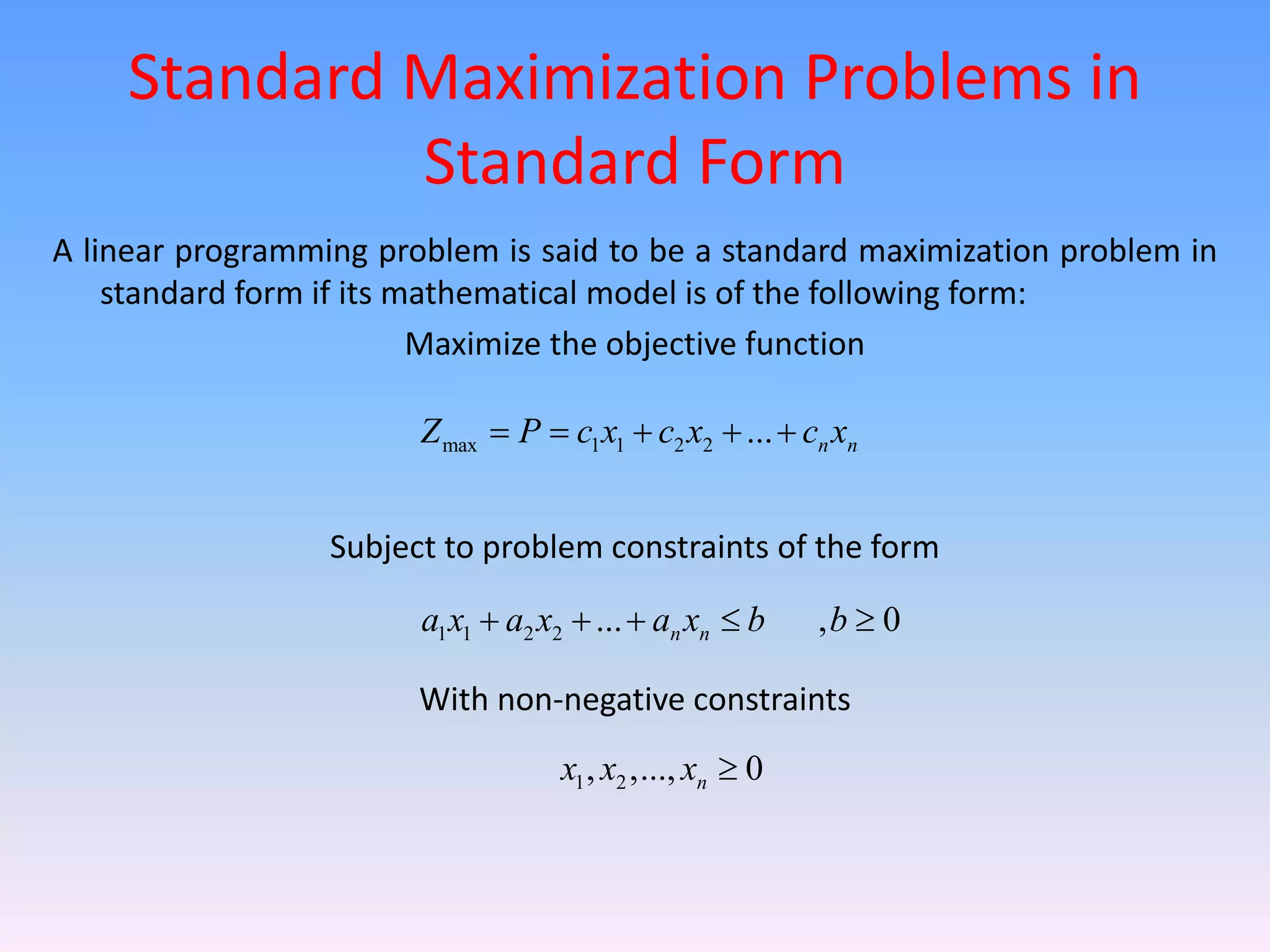 Standard Maximization Problems in
Standard Form
A linear programming problem is said to be a standard maximization problem in
standard form if its mathematical model is of the following form:
Maximize the objective function
Subject to problem constraints of the form
With non-negative constraints
max 1 1 2 2 ... n n
Z P c x c x c x
    
1 1 2 2 ... , 0
n n
a x a x a x b b
    
1 2
, ,..., 0
n
x x x 
 