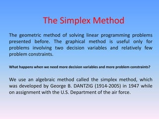 The Simplex Method
The geometric method of solving linear programming problems
presented before. The graphical method is useful only for
problems involving two decision variables and relatively few
problem constraints.
What happens when we need more decision variables and more problem constraints?
We use an algebraic method called the simplex method, which
was developed by George B. DANTZIG (1914-2005) in 1947 while
on assignment with the U.S. Department of the air force.
 