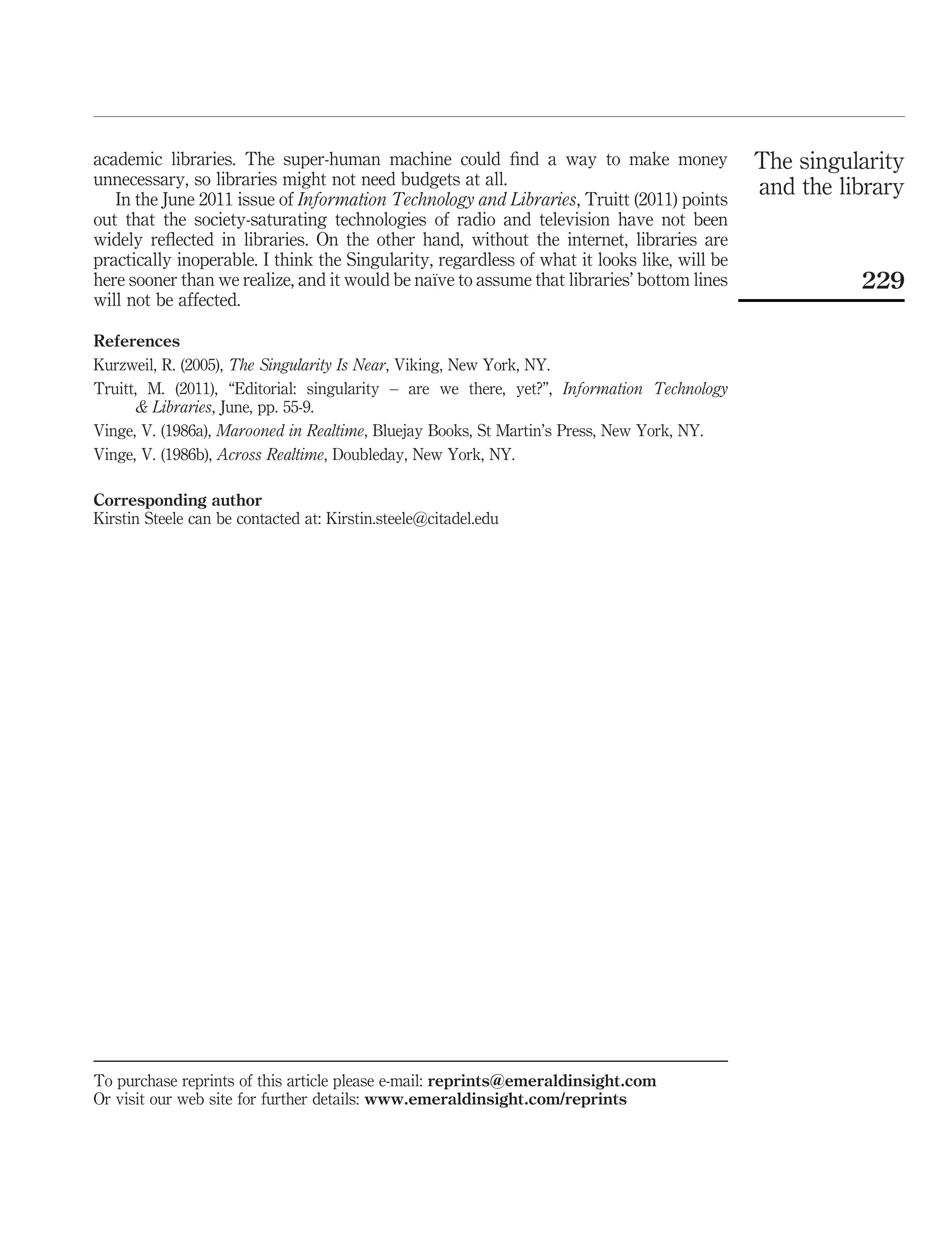 academic libraries. The super-human machine could ﬁnd a way to make money                    The singularity
unnecessary, so libraries might not need budgets at all.
   In the June 2011 issue of Information Technology and Libraries, Truitt (2011) points
                                                                                             and the library
out that the society-saturating technologies of radio and television have not been
widely reﬂected in libraries. On the other hand, without the internet, libraries are
practically inoperable. I think the Singularity, regardless of what it looks like, will be
                                                ¨
here sooner than we realize, and it would be naıve to assume that libraries’ bottom lines              229
will not be affected.

References
Kurzweil, R. (2005), The Singularity Is Near, Viking, New York, NY.
Truitt, M. (2011), “Editorial: singularity – are we there, yet?”, Information Technology
      & Libraries, June, pp. 55-9.
Vinge, V. (1986a), Marooned in Realtime, Bluejay Books, St Martin’s Press, New York, NY.
Vinge, V. (1986b), Across Realtime, Doubleday, New York, NY.

Corresponding author
Kirstin Steele can be contacted at: Kirstin.steele@citadel.edu




To purchase reprints of this article please e-mail: reprints@emeraldinsight.com
Or visit our web site for further details: www.emeraldinsight.com/reprints
 