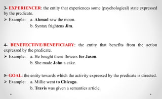 3- EXPERIENCER: the entity that experiences some (psychological) state expressed
by the predicate.
 Example: a. Ahmad saw the moon.
b. Syntax frightens Jim.
4- BENEFECTIVE/BENEFICIARY: the entity that benefits from the action
expressed by the predicate.
 Example: a. He bought these flowers for Jason.
b. She made John a cake.
5- GOAL: the entity towards which the activity expressed by the predicate is directed.
 Example: a. Millie went to Chicago.
b. Travis was given a semantics article.
 