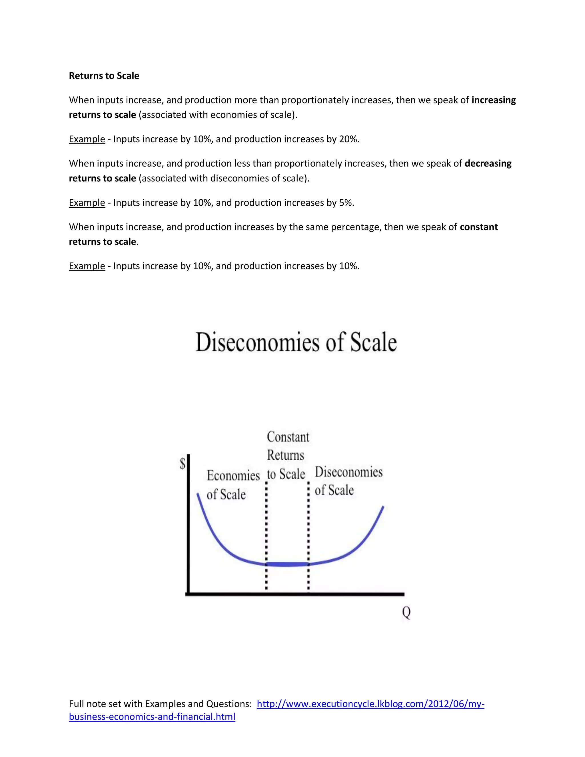 Returns to Scale

When inputs increase, and production more than proportionately increases, then we speak of increasing
returns to scale (associated with economies of scale).

Example - Inputs increase by 10%, and production increases by 20%.

When inputs increase, and production less than proportionately increases, then we speak of decreasing
returns to scale (associated with diseconomies of scale).

Example - Inputs increase by 10%, and production increases by 5%.

When inputs increase, and production increases by the same percentage, then we speak of constant
returns to scale.

Example - Inputs increase by 10%, and production increases by 10%.




Full note set with Examples and Questions: http://www.executioncycle.lkblog.com/2012/06/my-
business-economics-and-financial.html
 