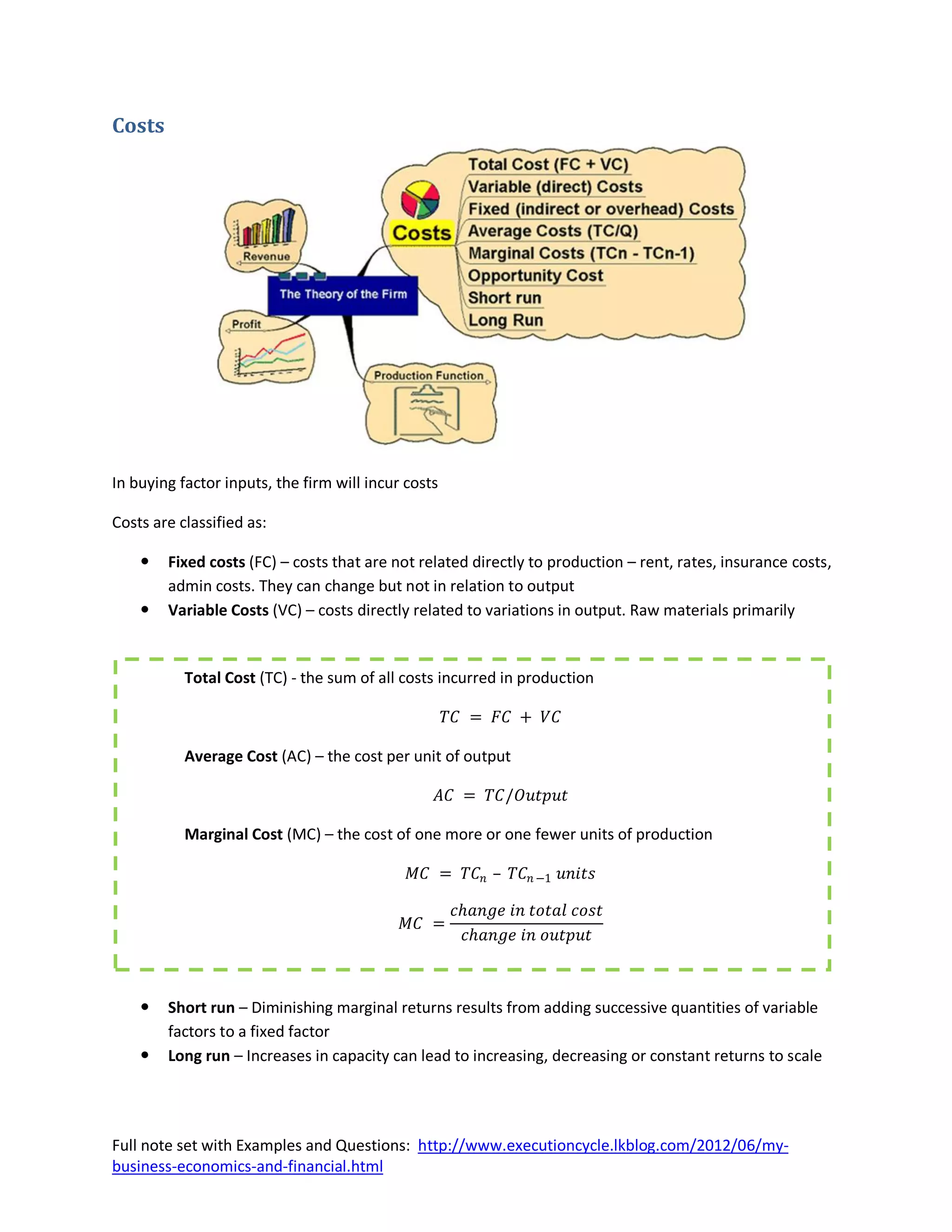 Costs




In buying factor inputs, the firm will incur costs

Costs are classified as:

       Fixed costs (FC) – costs that are not related directly to production – rent, rates, insurance costs,
        admin costs. They can change but not in relation to output
       Variable Costs (VC) – costs directly related to variations in output. Raw materials primarily


           Total Cost (TC) - the sum of all costs incurred in production

                                                     𝑇𝐶 = 𝐹𝐶 + 𝑉𝐶

           Average Cost (AC) – the cost per unit of output

                                                     𝐴𝐶 = 𝑇𝐶/𝑂𝑢𝑡𝑝𝑢𝑡

           Marginal Cost (MC) – the cost of one more or one fewer units of production

                                              𝑀𝐶 = 𝑇𝐶 𝑛 – 𝑇𝐶 𝑛 −1 𝑢𝑛𝑖𝑡𝑠

                                                      𝑐𝑕𝑎𝑛𝑔𝑒 𝑖𝑛 𝑡𝑜𝑡𝑎𝑙 𝑐𝑜𝑠𝑡
                                            𝑀𝐶 =
                                                       𝑐𝑕𝑎𝑛𝑔𝑒 𝑖𝑛 𝑜𝑢𝑡𝑝𝑢𝑡



       Short run – Diminishing marginal returns results from adding successive quantities of variable
        factors to a fixed factor
       Long run – Increases in capacity can lead to increasing, decreasing or constant returns to scale




Full note set with Examples and Questions: http://www.executioncycle.lkblog.com/2012/06/my-
business-economics-and-financial.html
 