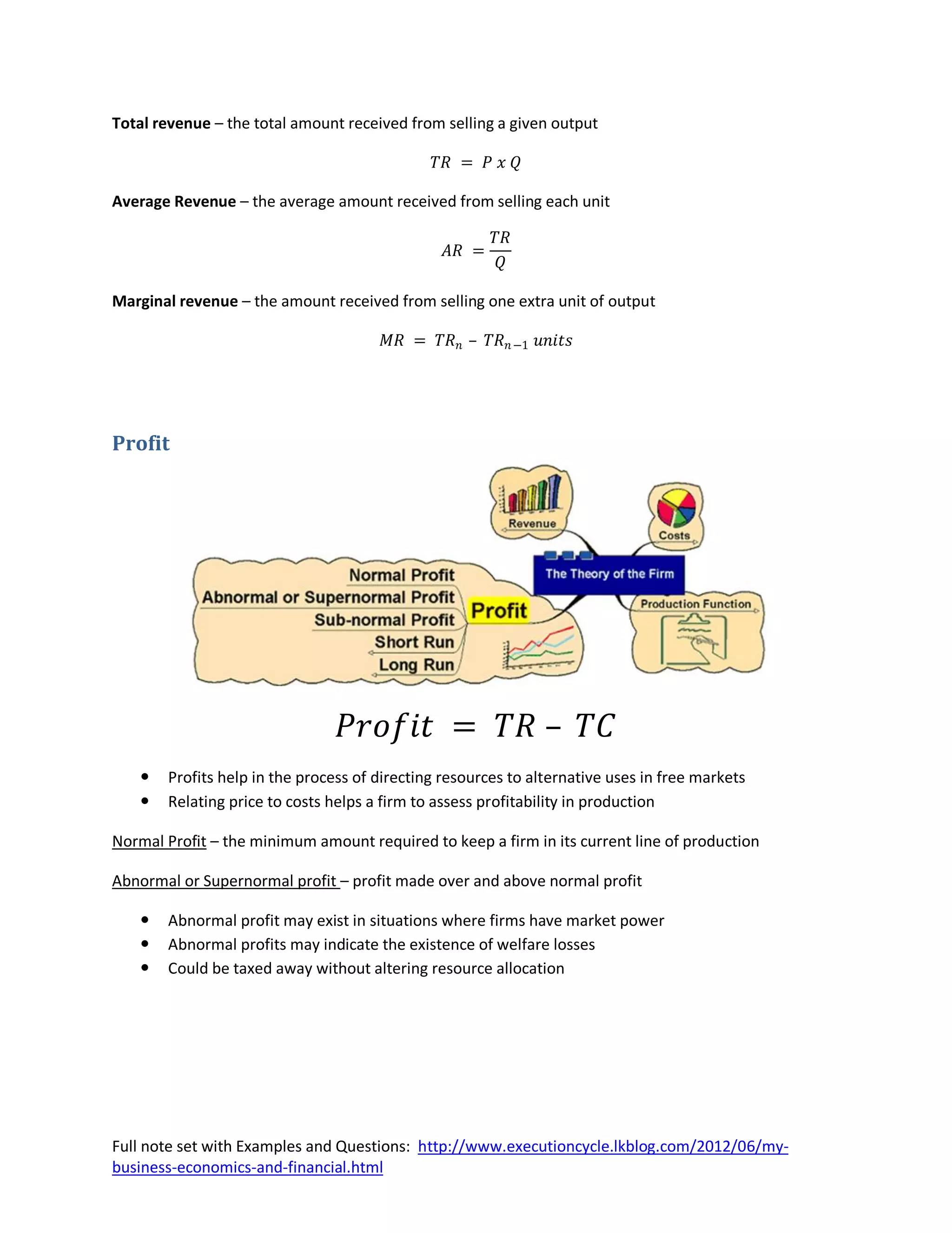 Total revenue – the total amount received from selling a given output

                                              𝑇𝑅 = 𝑃 𝑥 𝑄

Average Revenue – the average amount received from selling each unit

                                                       𝑇𝑅
                                                𝐴𝑅 =
                                                        𝑄

Marginal revenue – the amount received from selling one extra unit of output

                                       𝑀𝑅 = 𝑇𝑅 𝑛 – 𝑇𝑅 𝑛 −1 𝑢𝑛𝑖𝑡𝑠




Profit




                                 𝑃𝑟𝑜𝑓𝑖𝑡 = 𝑇𝑅 – 𝑇𝐶
      Profits help in the process of directing resources to alternative uses in free markets
      Relating price to costs helps a firm to assess profitability in production

Normal Profit – the minimum amount required to keep a firm in its current line of production

Abnormal or Supernormal profit – profit made over and above normal profit

      Abnormal profit may exist in situations where firms have market power
      Abnormal profits may indicate the existence of welfare losses
      Could be taxed away without altering resource allocation




Full note set with Examples and Questions: http://www.executioncycle.lkblog.com/2012/06/my-
business-economics-and-financial.html
 