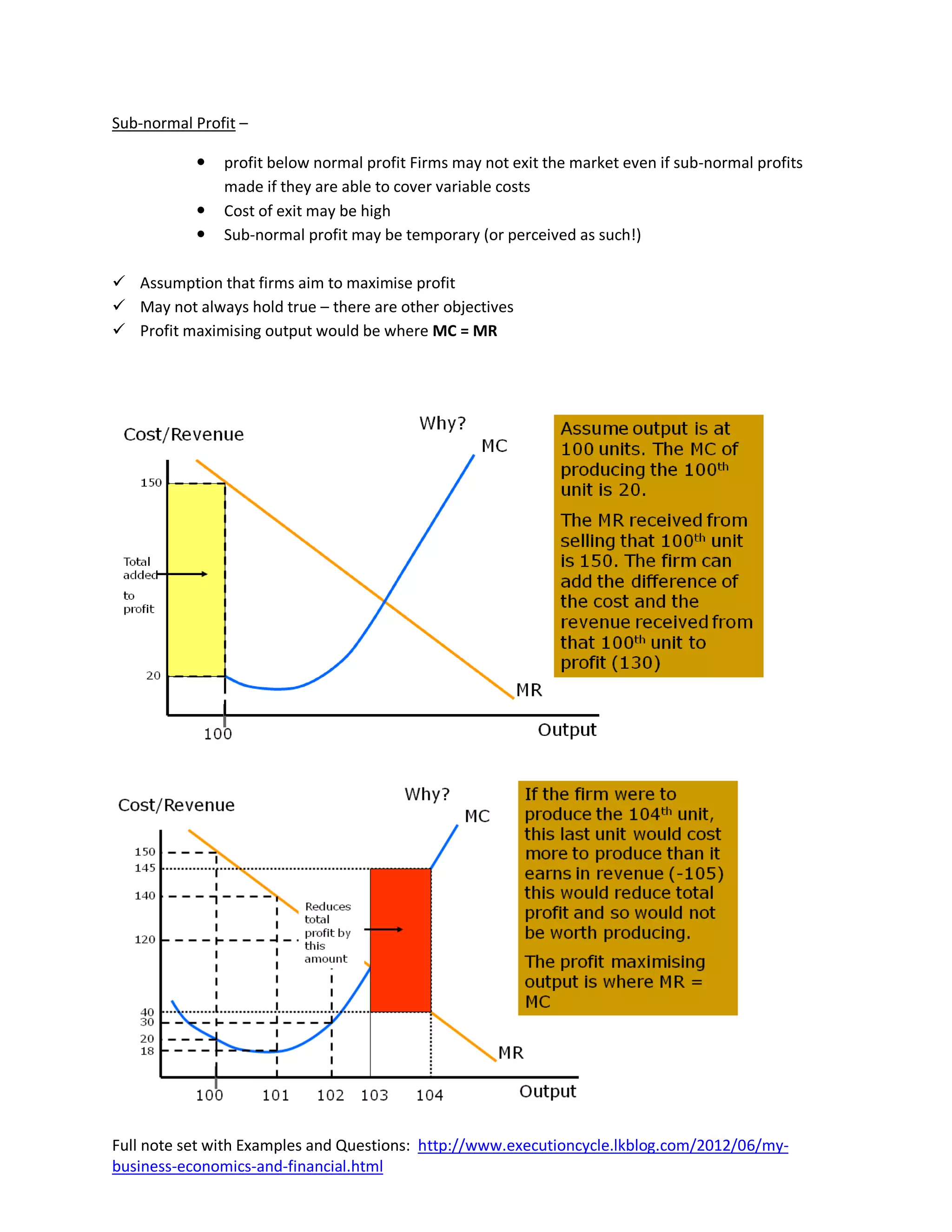 Sub-normal Profit –

              profit below normal profit Firms may not exit the market even if sub-normal profits
               made if they are able to cover variable costs
              Cost of exit may be high
              Sub-normal profit may be temporary (or perceived as such!)

 Assumption that firms aim to maximise profit
 May not always hold true – there are other objectives
 Profit maximising output would be where MC = MR




Full note set with Examples and Questions: http://www.executioncycle.lkblog.com/2012/06/my-
business-economics-and-financial.html
 