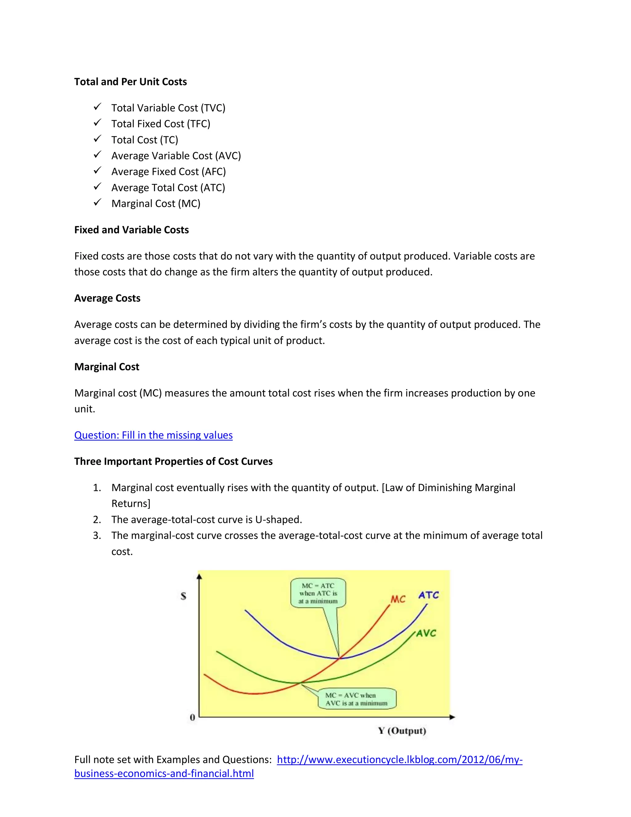 Total and Per Unit Costs

       Total Variable Cost (TVC)
       Total Fixed Cost (TFC)
       Total Cost (TC)
       Average Variable Cost (AVC)
       Average Fixed Cost (AFC)
       Average Total Cost (ATC)
       Marginal Cost (MC)

Fixed and Variable Costs

Fixed costs are those costs that do not vary with the quantity of output produced. Variable costs are
those costs that do change as the firm alters the quantity of output produced.

Average Costs

Average costs can be determined by dividing the firm’s costs by the quantity of output produced. The
average cost is the cost of each typical unit of product.

Marginal Cost

Marginal cost (MC) measures the amount total cost rises when the firm increases production by one
unit.

Question: Fill in the missing values

Three Important Properties of Cost Curves

    1. Marginal cost eventually rises with the quantity of output. [Law of Diminishing Marginal
       Returns]
    2. The average-total-cost curve is U-shaped.
    3. The marginal-cost curve crosses the average-total-cost curve at the minimum of average total
       cost.




Full note set with Examples and Questions: http://www.executioncycle.lkblog.com/2012/06/my-
business-economics-and-financial.html
 
