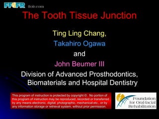 The Tooth Tissue Junction
                Ting Ling Chang,
                 Takahiro Ogawa
                       and
                 John Beumer III
      Division of Advanced Prosthodontics,
        Biomaterials and Hospital Dentistry
This program of instruction is protected by copyright ©. No portion of
this program of instruction may be reproduced, recorded or transferred
by any means electronic, digital, photographic, mechanical etc., or by
any information storage or retrieval system, without prior permission.
 