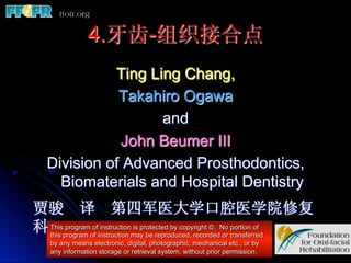 4.牙齿-组织接合点
             Ting Ling Chang,
              Takahiro Ogawa
                    and
              John Beumer III
   Division of Advanced Prosthodontics,
     Biomaterials and Hospital Dentistry
贾骏 译 第四军医大学口腔医学院修复
科 Thisprogram of instruction may be reproduced, recordedNo transferred
  this
       program of instruction is protected by copyright ©.
                                                           or
                                                              portion of

    by any means electronic, digital, photographic, mechanical etc., or by
    any information storage or retrieval system, without prior permission.
 