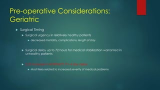 Pre-operative Considerations:
Geriatric
 Surgical Timing
 Surgical urgency in relatively healthy patients
 decreased mortality, complications, length of stay
 Surgical delay up to 72 hours for medical stabilization warranted in
unhealthy patients
 2.25 increase in MORTALITY if > 4 day delay
 Most likely related to increased severity of medical problems
 