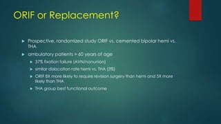 ORIF or Replacement?
 Prospective, randomized study ORIF vs. cemented bipolar hemi vs.
THA
 ambulatory patients > 60 years of age
 37% fixation failure (AVN/nonunion)
 similar dislocation rate hemi vs. THA (3%)
 ORIF 8X more likely to require revision surgery than hemi and 5X more
likely than THA
 THA group best functional outcome
 