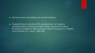  Hip fractures in the elderly can be life altering.
 Overall 30 day mortality is 9%, development of medical
complications increases the rate further, pneumonia alone
increases mortality to 43% and heart failure increases it to 65%49
and mortality at 1 year is 15%–20%.
 