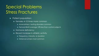 Special Problems
Stress Fractures
 Patient population:
 Females 4–10 times more common
 Amenorrhea / eating disorders common
 Femoral BMD average 10% less than control subjects
 Hormone deficiency
 Recent increase in athletic activity
 Frequency, intensity, or duration
 Distance runners most common
 