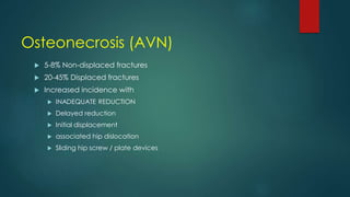 Osteonecrosis (AVN)
 5-8% Non-displaced fractures
 20-45% Displaced fractures
 Increased incidence with
 INADEQUATE REDUCTION
 Delayed reduction
 Initial displacement
 associated hip dislocation
 Sliding hip screw / plate devices
 