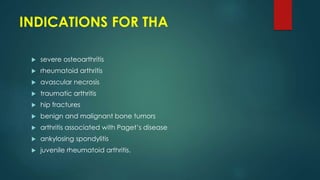 INDICATIONS FOR THA
 severe osteoarthritis
 rheumatoid arthritis
 avascular necrosis
 traumatic arthritis
 hip fractures
 benign and malignant bone tumors
 arthritis associated with Paget’s disease
 ankylosing spondylitis
 juvenile rheumatoid arthritis.
 