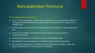Rehabilitation Protocol
THA postoperative concerns
 Most THA procedures require the presence of an abduction pillow or
wedge placed between the legs when the patient is in bed or in a
wheelchair.
 Patients are cautioned not to exceed 90° of flexion of the operative
hip.
 Passive or forcible movement of the hip that causes pain is
contraindicated.
 Internal rotation and adduction are contraindicated.
 The patient is encouraged to perform active ankle exercises
 No weight-bearing or standing should take place unless under the
direct supervision of the physical therapist.
 