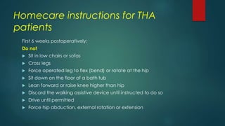 Homecare instructions for THA
patients
First 6 weeks postoperatively:
Do not
 Sit in low chairs or sofas
 Cross legs
 Force operated leg to flex (bend) or rotate at the hip
 Sit down on the floor of a bath tub
 Lean forward or raise knee higher than hip
 Discard the walking assistive device until instructed to do so
 Drive until permitted
 Force hip abduction, external rotation or extension
 