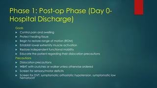 Phase 1: Post-op Phase (Day 0-
Hospital Discharge)
Goals
 Control pain and swelling
 Protect healing tissue
 Begin to restore range of motion (ROM)
 Establish lower extremity muscle activation
 Restore independent functional mobility
 Educate the patient regarding their dislocation precautions
Precautions
 Dislocation precautions
 WBAT with crutches or walker unless otherwise ordered
 Screen for sensory/motor deficits
 Screen for DVT, symptomatic orthostatic hypotension, symptomatic low
hematocrit
 