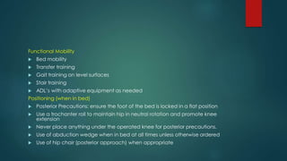 Functional Mobility
 Bed mobility
 Transfer training
 Gait training on level surfaces
 Stair training
 ADL’s with adaptive equipment as needed
Positioning (when in bed)
 Posterior Precautions: ensure the foot of the bed is locked in a flat position
 Use a trochanter roll to maintain hip in neutral rotation and promote knee
extension
 Never place anything under the operated knee for posterior precautions.
 Use of abduction wedge when in bed at all times unless otherwise ordered
 Use of hip chair (posterior approach) when appropriate
 