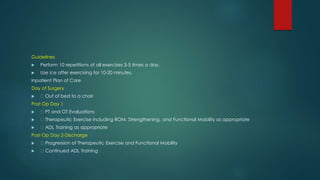 Guidelines
 Perform 10 repetitions of all exercises 3-5 times a day.
 Use ice after exercising for 10-20 minutes.
Inpatient Plan of Care
Day of Surgery
 Out of bed to a chair
Post Op Day 1
 PT and OT Evaluations
 Therapeutic Exercise including ROM, Strengthening, and Functional Mobility as appropriate
 ADL Training as appropriate
Post Op Day 2-Discharge
 Progression of Therapeutic Exercise and Functional Mobility
 Continued ADL Training
 