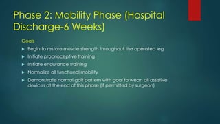 Phase 2: Mobility Phase (Hospital
Discharge-6 Weeks)
Goals
 Begin to restore muscle strength throughout the operated leg
 Initiate proprioceptive training
 Initiate endurance training
 Normalize all functional mobility
 Demonstrate normal gait pattern with goal to wean all assistive
devices at the end of this phase (if permitted by surgeon)
 