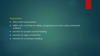 Precautions
 Dislocation precautions
 WBAT with crutches or walker, progressing to cane unless otherwise
ordered
 Monitor for proper wound healing
 Monitor for signs of infection
 Monitor for increased swelling
 
