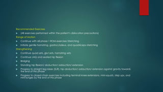Recommended Exercises
 (All exercises performed within the patient’s dislocation precautions)
Range of Motion
 Continue with all phase 1 ROM exercises Stretching
 Initiate gentle hamstring, gastroc/soleus, and quadriceps stretching
Strengthening
 Continue quad sets, glut sets, hamstring sets
 Continue LAQ and seated hip flexion
 Bridging
 Standing hip flexion/ abduction/ adduction/ extension
 Progress to straight leg raises (SLR), hip abduction/ adduction/ extension against gravity towards
the end of this phase
 Progress to closed chain exercises including terminal knee extensions, mini-squats, step ups, and
mini-lunges by the end of this phase
 