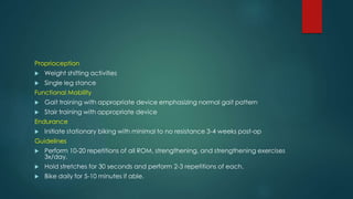 Proprioception
 Weight shifting activities
 Single leg stance
Functional Mobility
 Gait training with appropriate device emphasizing normal gait pattern
 Stair training with appropriate device
Endurance
 Initiate stationary biking with minimal to no resistance 3-4 weeks post-op
Guidelines
 Perform 10-20 repetitions of all ROM, strengthening, and strengthening exercises
3x/day.
 Hold stretches for 30 seconds and perform 2-3 repetitions of each.
 Bike daily for 5-10 minutes if able.
 
