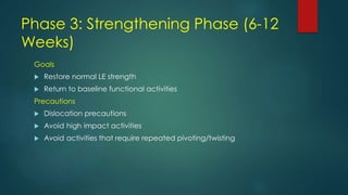 Phase 3: Strengthening Phase (6-12
Weeks)
Goals
 Restore normal LE strength
 Return to baseline functional activities
Precautions
 Dislocation precautions
 Avoid high impact activities
 Avoid activities that require repeated pivoting/twisting
 
