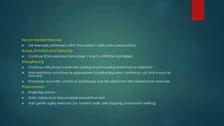Recommended Exercises
 (All exercises performed within the patient’s dislocation precautions)
Range of Motion and Stretching
 Continue ROM exercises from phase 1 and 2 until ROM normalized
Strengthening
 Continue with phase 2 exercises adding and increasing resistance as tolerated
 Add resistance machines as appropriate including leg press, hamstring curl, and 4-way hip
machine
 Emphasize eccentric control of quadriceps and hip abductors with closed chain exercises
Proprioception
 Single leg stance
 Static balance on Bosu/wobble board/foam/etc
 Add gentle agility exercises (i.e. tandem walk, side stepping, backwards walking)
 