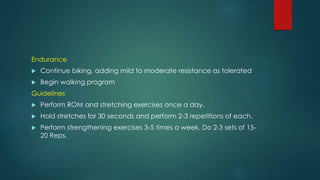 Endurance
 Continue biking, adding mild to moderate resistance as tolerated
 Begin walking program
Guidelines
 Perform ROM and stretching exercises once a day.
 Hold stretches for 30 seconds and perform 2-3 repetitions of each.
 Perform strengthening exercises 3-5 times a week. Do 2-3 sets of 15-
20 Reps.
 