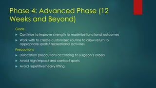 Phase 4: Advanced Phase (12
Weeks and Beyond)
Goals
 Continue to improve strength to maximize functional outcomes
 Work with to create customized routine to allow return to
appropriate sports/ recreational activities
Precautions
 Dislocation precautions according to surgeon’s orders
 Avoid high impact and contact sports
 Avoid repetitive heavy lifting
 