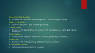 Recommended Exercises
 (All exercises performed within the patient’s dislocation precautions)
ROM and Flexibility
 Continue daily ROM and stretching exercises
Strengthening
 Continue with all strengthening exercises increasing resistance and decreasing
repetitions
Proprioception
 Continue with all phase 3 exercises, increasing difficulty as tolerated.
Endurance
 Continue with walking, biking, elliptical machine programs
Functional Progression
 Activity/sport-specific training exercises
 