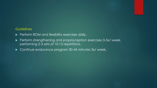 Guidelines
 Perform ROM and flexibility exercises daily.
 Perform strengthening and proprioception exercises 3-5x/ week,
performing 2-3 sets of 10-15 repetitions.
 Continue endurance program 30-45 minutes 3x/ week.
 