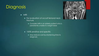  MRI
 For evaluation of occult femoral neck
fracture
 Consider MRI in an elderly patient who is
persistently unable to weight bear
 100% sensitive and specific
 May reduce cost by shortening time to
diagnosis
Diagnosis
 