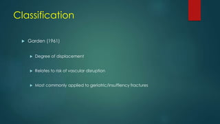Classification
 Garden (1961)
 Degree of displacement
 Relates to risk of vascular disruption
 Most commonly applied to geriatric/insuffiency fractures
 