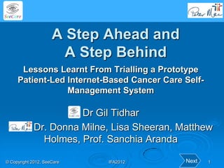 A Step Ahead and
                       A Step Behind
      Lessons Learnt From Trialling a Prototype
     Patient-Led Internet-Based Cancer Care Self-
                 Management System

                       Dr Gil Tidhar
             Dr. Donna Milne, Lisa Sheeran, Matthew
               Holmes, Prof. Sanchia Aranda

© Copyright 2012, SeeCare   IFA2012          Next   1
 