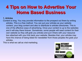 4 Tips on How to Advertise Your Home Based Business 1. Articles Content is king. You may provide information to the prospect out there by writing articles. This is a free method. You can put your articles as your website content, your blog content and also to distribute to articles directories. This is one of the effective ways of advertising. Once your content is up to the websites and it will stay there forever. Sometimes, some people will need content for their own website so they will grab you articles and put it there with your resource box attached with your link back your website. Besides that, your articles may have the chance of being listed for newsletter from those peoples the grab your articles. This is what we call as viral marketing. 